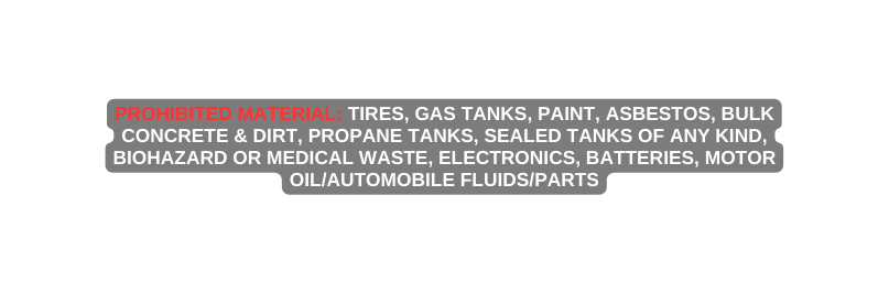 PROHIBITED MATERIAL Tires Gas Tanks Paint Asbestos Bulk Concrete Dirt Propane Tanks Sealed Tanks of any kind Biohazard or Medical Waste Electronics Batteries Motor Oil Automobile Fluids Parts